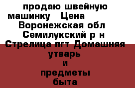 продаю швейную машинку › Цена ­ 13 000 - Воронежская обл., Семилукский р-н, Стрелица пгт Домашняя утварь и предметы быта » Другое   